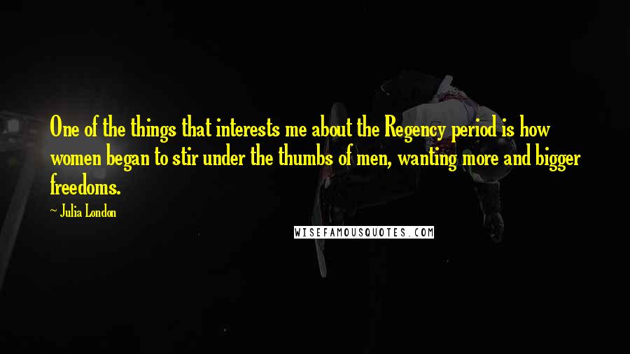 Julia London Quotes: One of the things that interests me about the Regency period is how women began to stir under the thumbs of men, wanting more and bigger freedoms.