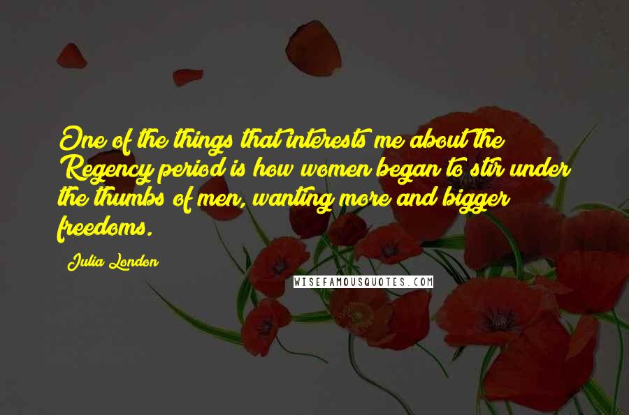 Julia London Quotes: One of the things that interests me about the Regency period is how women began to stir under the thumbs of men, wanting more and bigger freedoms.