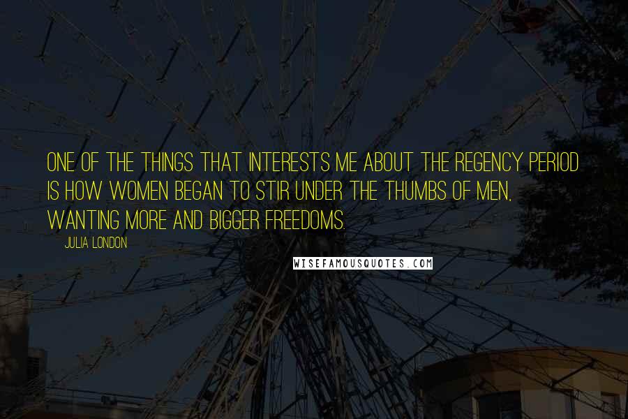 Julia London Quotes: One of the things that interests me about the Regency period is how women began to stir under the thumbs of men, wanting more and bigger freedoms.