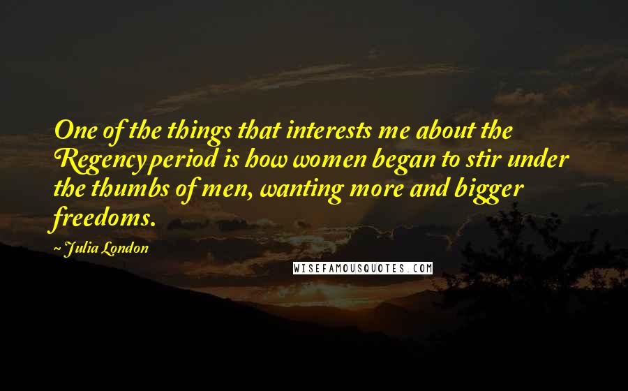 Julia London Quotes: One of the things that interests me about the Regency period is how women began to stir under the thumbs of men, wanting more and bigger freedoms.