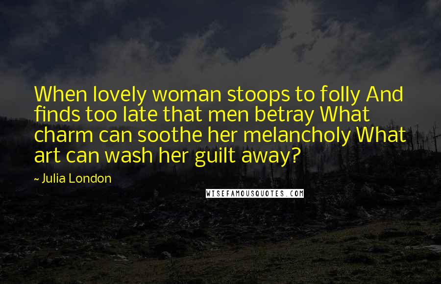 Julia London Quotes: When lovely woman stoops to folly And finds too late that men betray What charm can soothe her melancholy What art can wash her guilt away?