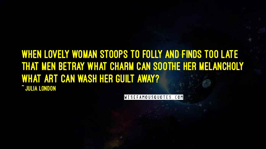 Julia London Quotes: When lovely woman stoops to folly And finds too late that men betray What charm can soothe her melancholy What art can wash her guilt away?