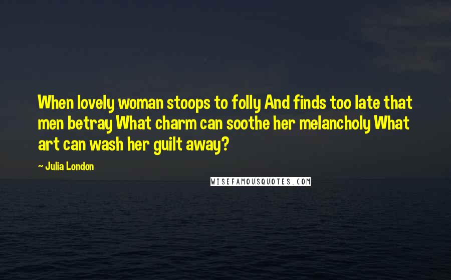 Julia London Quotes: When lovely woman stoops to folly And finds too late that men betray What charm can soothe her melancholy What art can wash her guilt away?