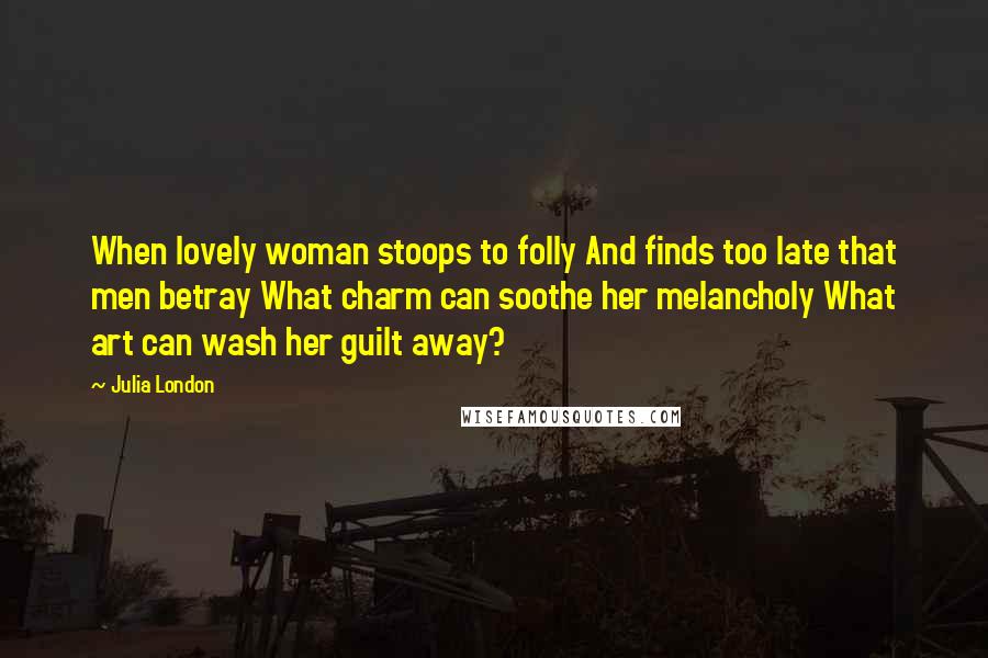 Julia London Quotes: When lovely woman stoops to folly And finds too late that men betray What charm can soothe her melancholy What art can wash her guilt away?