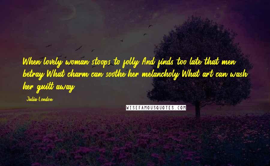 Julia London Quotes: When lovely woman stoops to folly And finds too late that men betray What charm can soothe her melancholy What art can wash her guilt away?
