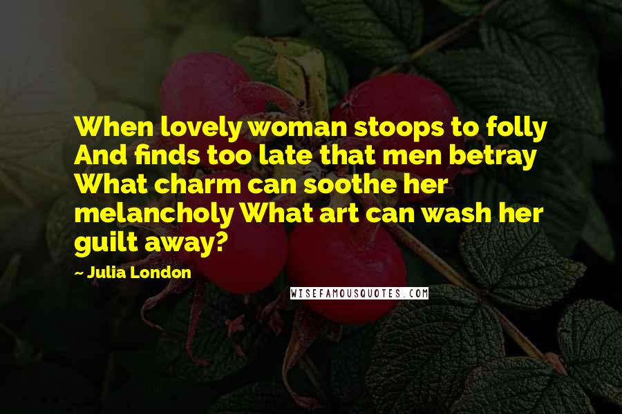 Julia London Quotes: When lovely woman stoops to folly And finds too late that men betray What charm can soothe her melancholy What art can wash her guilt away?