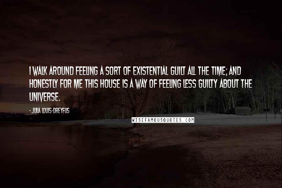 Julia Louis-Dreyfus Quotes: I walk around feeling a sort of existential guilt all the time; and honestly for me this house is a way of feeling less guilty about the universe.