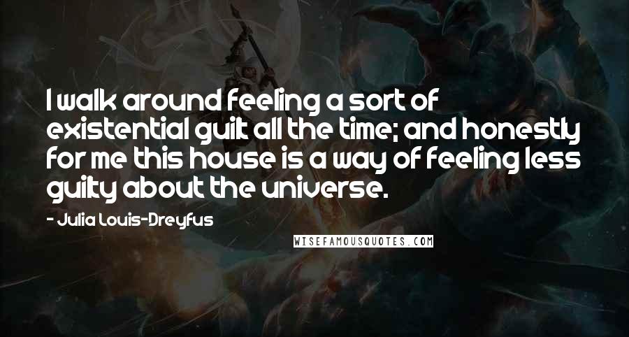 Julia Louis-Dreyfus Quotes: I walk around feeling a sort of existential guilt all the time; and honestly for me this house is a way of feeling less guilty about the universe.