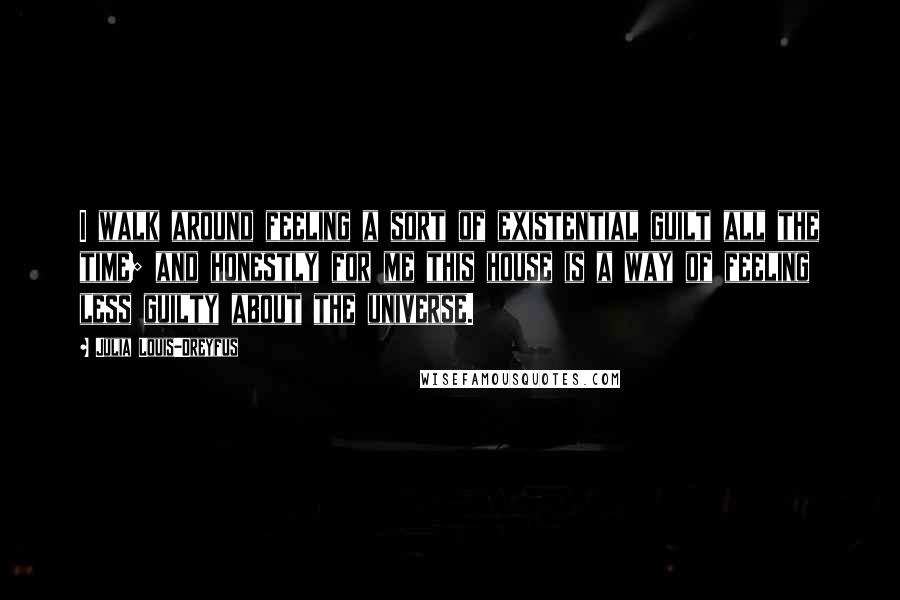 Julia Louis-Dreyfus Quotes: I walk around feeling a sort of existential guilt all the time; and honestly for me this house is a way of feeling less guilty about the universe.