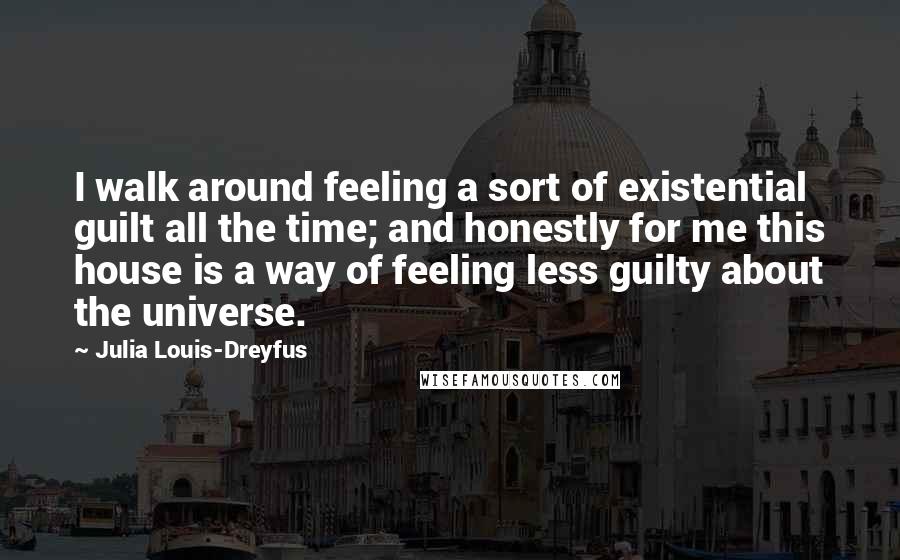 Julia Louis-Dreyfus Quotes: I walk around feeling a sort of existential guilt all the time; and honestly for me this house is a way of feeling less guilty about the universe.