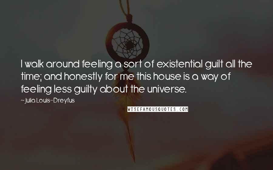 Julia Louis-Dreyfus Quotes: I walk around feeling a sort of existential guilt all the time; and honestly for me this house is a way of feeling less guilty about the universe.