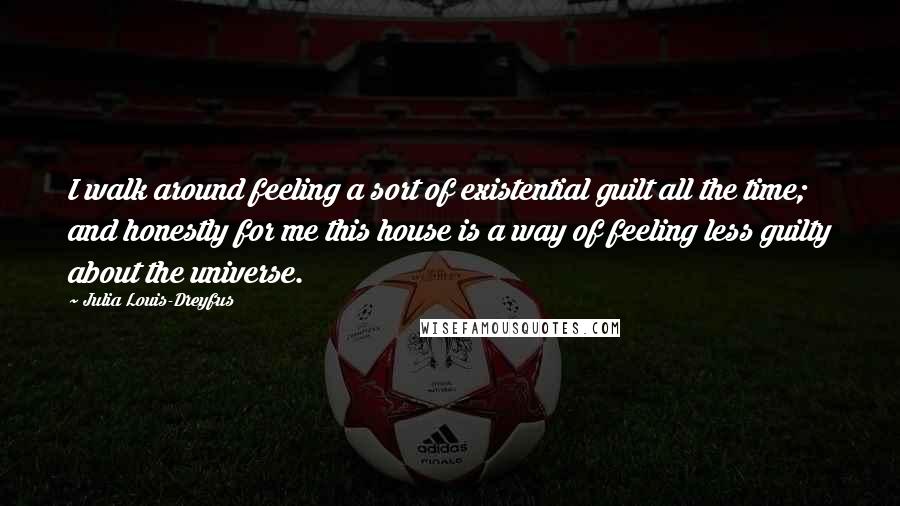 Julia Louis-Dreyfus Quotes: I walk around feeling a sort of existential guilt all the time; and honestly for me this house is a way of feeling less guilty about the universe.