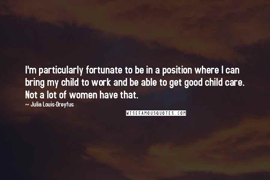 Julia Louis-Dreyfus Quotes: I'm particularly fortunate to be in a position where I can bring my child to work and be able to get good child care. Not a lot of women have that.
