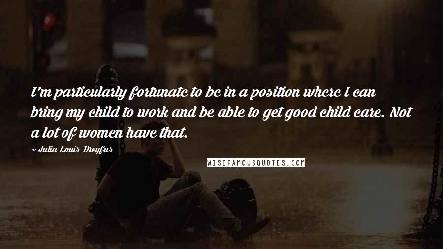 Julia Louis-Dreyfus Quotes: I'm particularly fortunate to be in a position where I can bring my child to work and be able to get good child care. Not a lot of women have that.