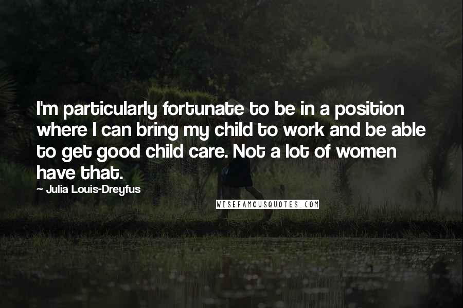 Julia Louis-Dreyfus Quotes: I'm particularly fortunate to be in a position where I can bring my child to work and be able to get good child care. Not a lot of women have that.