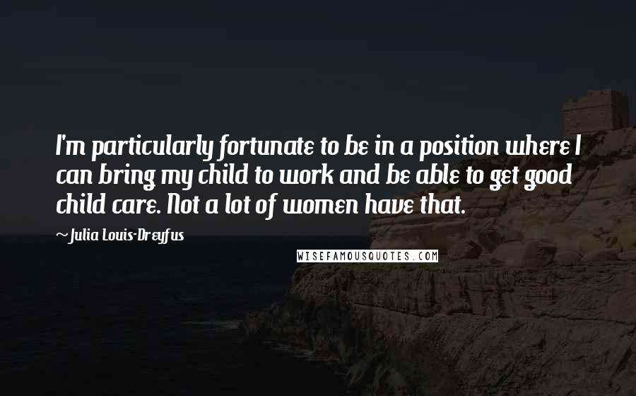 Julia Louis-Dreyfus Quotes: I'm particularly fortunate to be in a position where I can bring my child to work and be able to get good child care. Not a lot of women have that.