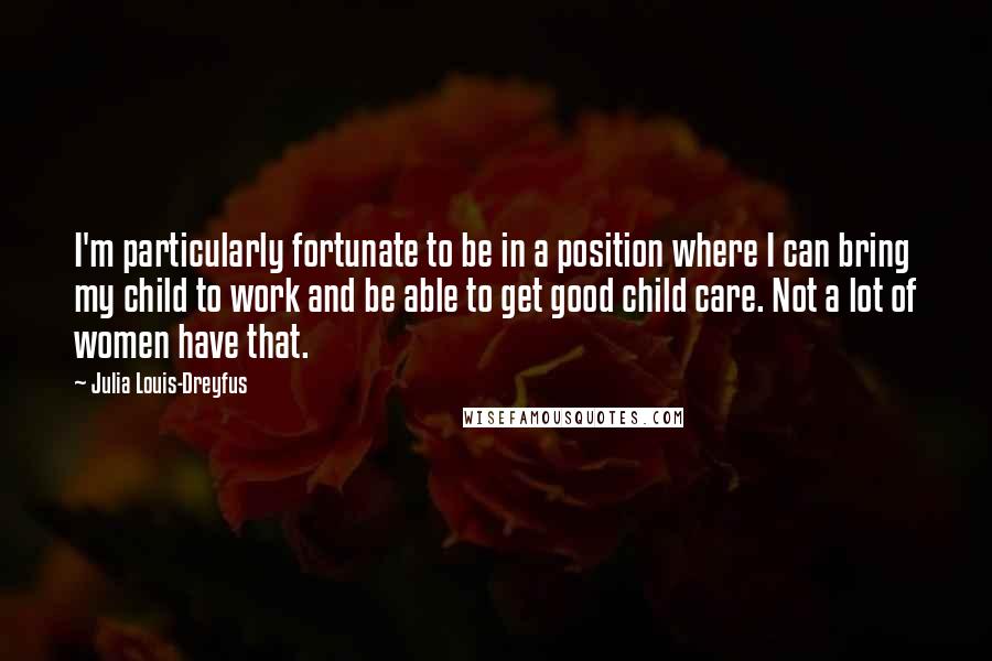 Julia Louis-Dreyfus Quotes: I'm particularly fortunate to be in a position where I can bring my child to work and be able to get good child care. Not a lot of women have that.