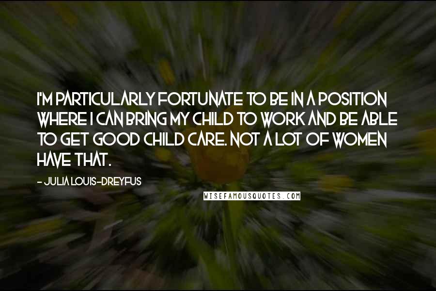 Julia Louis-Dreyfus Quotes: I'm particularly fortunate to be in a position where I can bring my child to work and be able to get good child care. Not a lot of women have that.