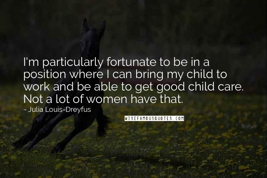 Julia Louis-Dreyfus Quotes: I'm particularly fortunate to be in a position where I can bring my child to work and be able to get good child care. Not a lot of women have that.