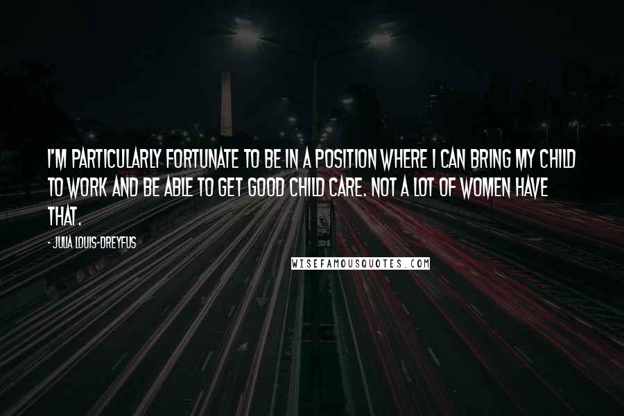 Julia Louis-Dreyfus Quotes: I'm particularly fortunate to be in a position where I can bring my child to work and be able to get good child care. Not a lot of women have that.