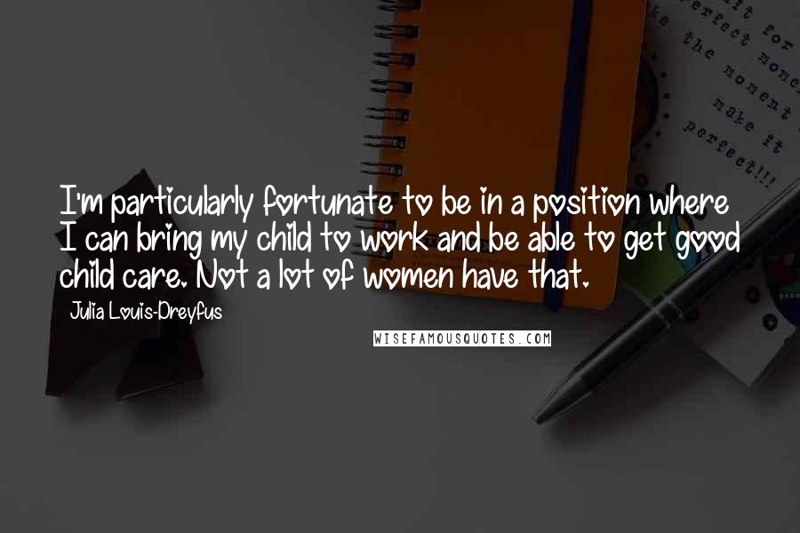 Julia Louis-Dreyfus Quotes: I'm particularly fortunate to be in a position where I can bring my child to work and be able to get good child care. Not a lot of women have that.