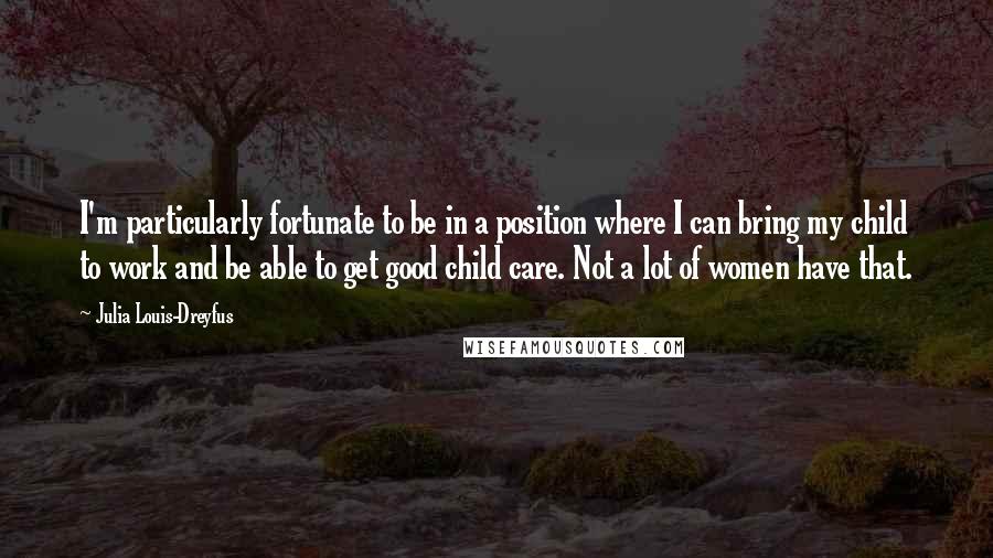 Julia Louis-Dreyfus Quotes: I'm particularly fortunate to be in a position where I can bring my child to work and be able to get good child care. Not a lot of women have that.