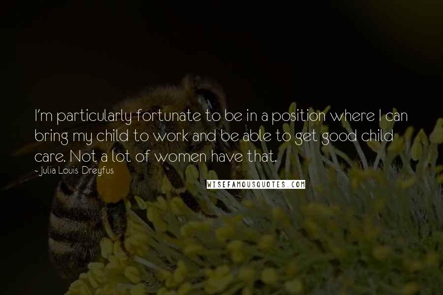 Julia Louis-Dreyfus Quotes: I'm particularly fortunate to be in a position where I can bring my child to work and be able to get good child care. Not a lot of women have that.