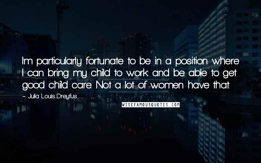 Julia Louis-Dreyfus Quotes: I'm particularly fortunate to be in a position where I can bring my child to work and be able to get good child care. Not a lot of women have that.