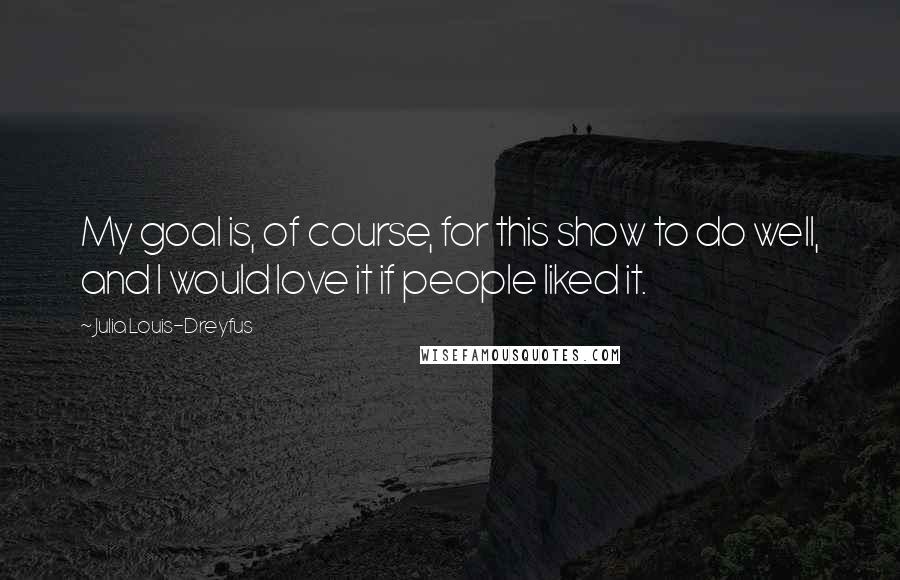 Julia Louis-Dreyfus Quotes: My goal is, of course, for this show to do well, and I would love it if people liked it.