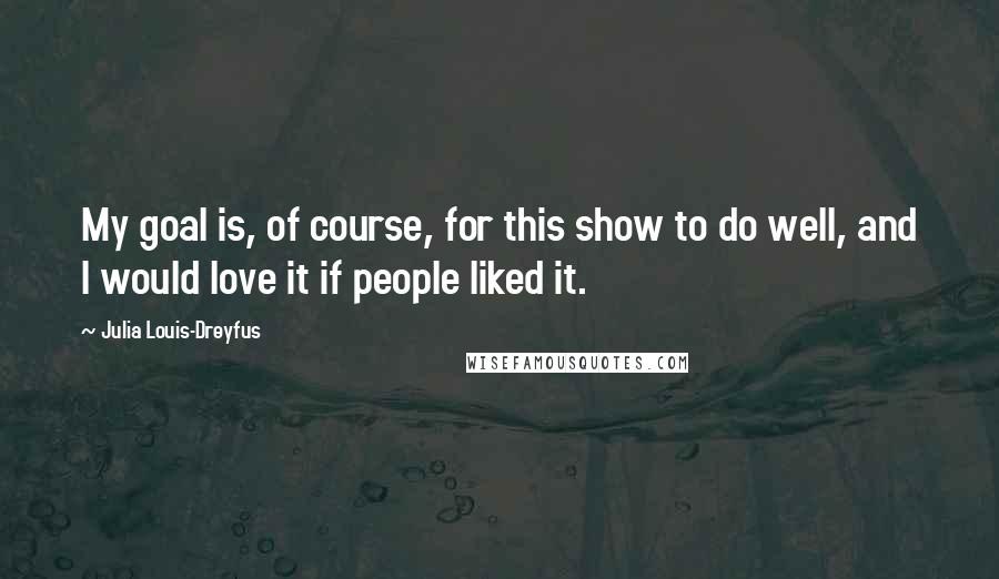 Julia Louis-Dreyfus Quotes: My goal is, of course, for this show to do well, and I would love it if people liked it.