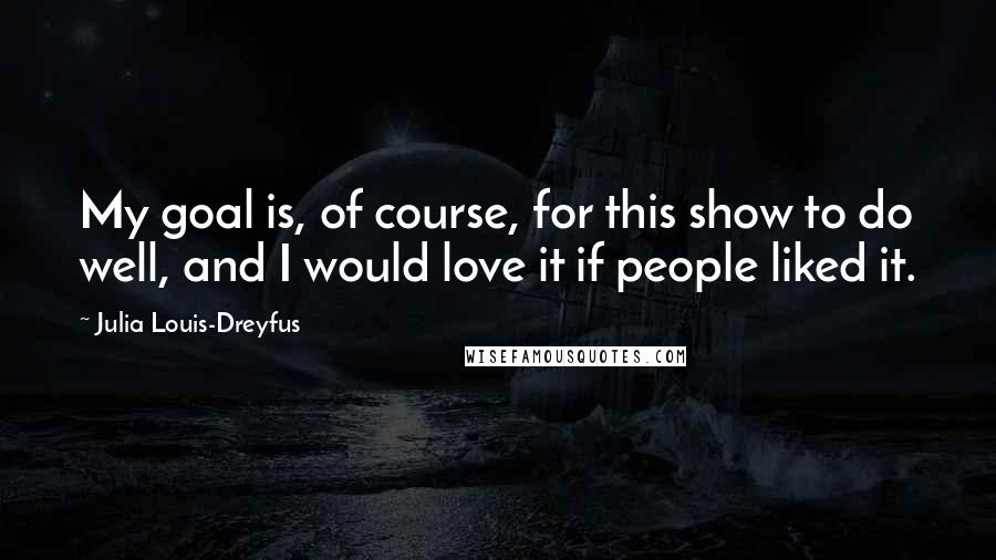 Julia Louis-Dreyfus Quotes: My goal is, of course, for this show to do well, and I would love it if people liked it.