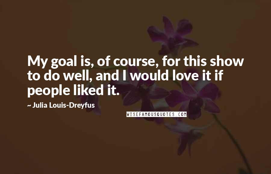 Julia Louis-Dreyfus Quotes: My goal is, of course, for this show to do well, and I would love it if people liked it.