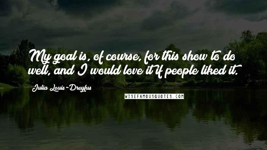 Julia Louis-Dreyfus Quotes: My goal is, of course, for this show to do well, and I would love it if people liked it.