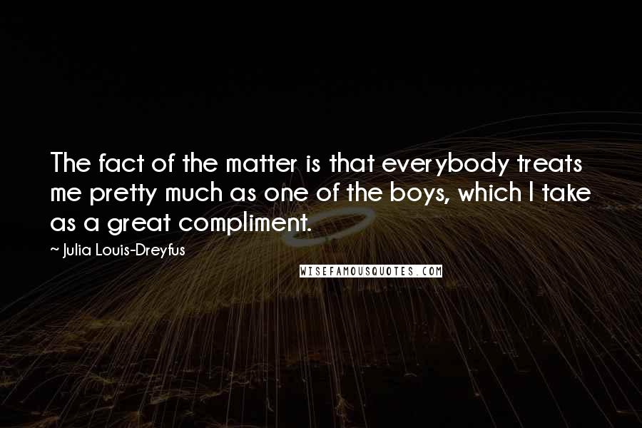 Julia Louis-Dreyfus Quotes: The fact of the matter is that everybody treats me pretty much as one of the boys, which I take as a great compliment.