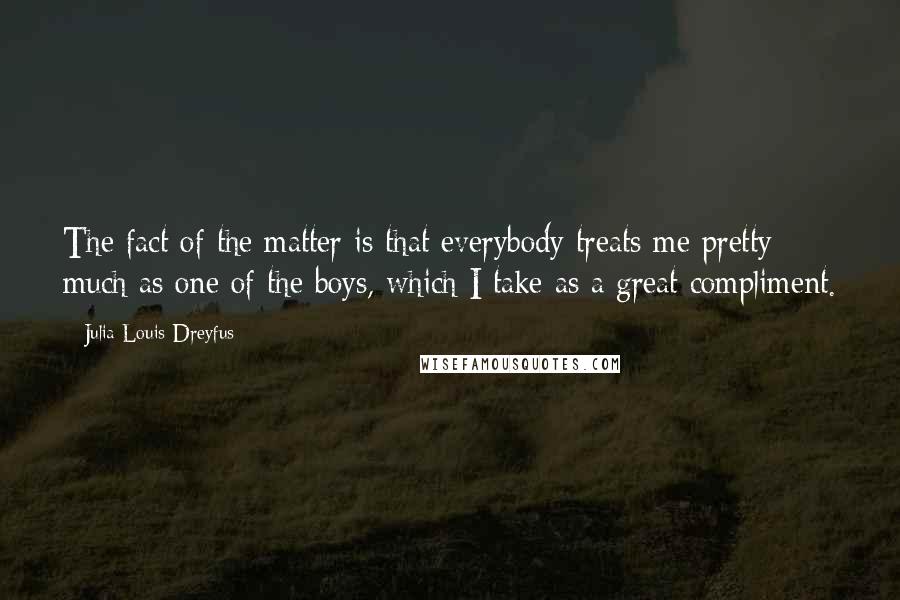 Julia Louis-Dreyfus Quotes: The fact of the matter is that everybody treats me pretty much as one of the boys, which I take as a great compliment.