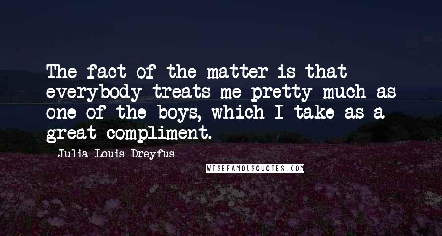 Julia Louis-Dreyfus Quotes: The fact of the matter is that everybody treats me pretty much as one of the boys, which I take as a great compliment.