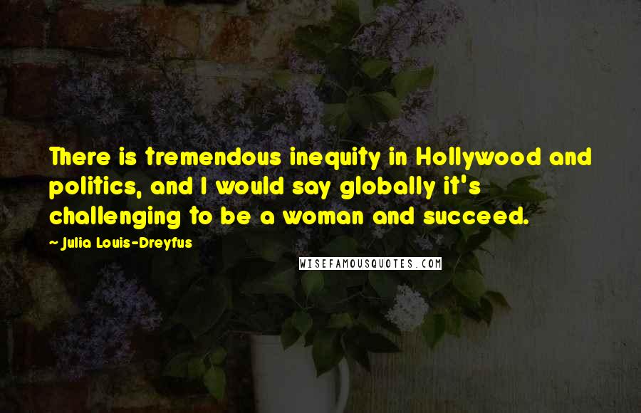 Julia Louis-Dreyfus Quotes: There is tremendous inequity in Hollywood and politics, and I would say globally it's challenging to be a woman and succeed.