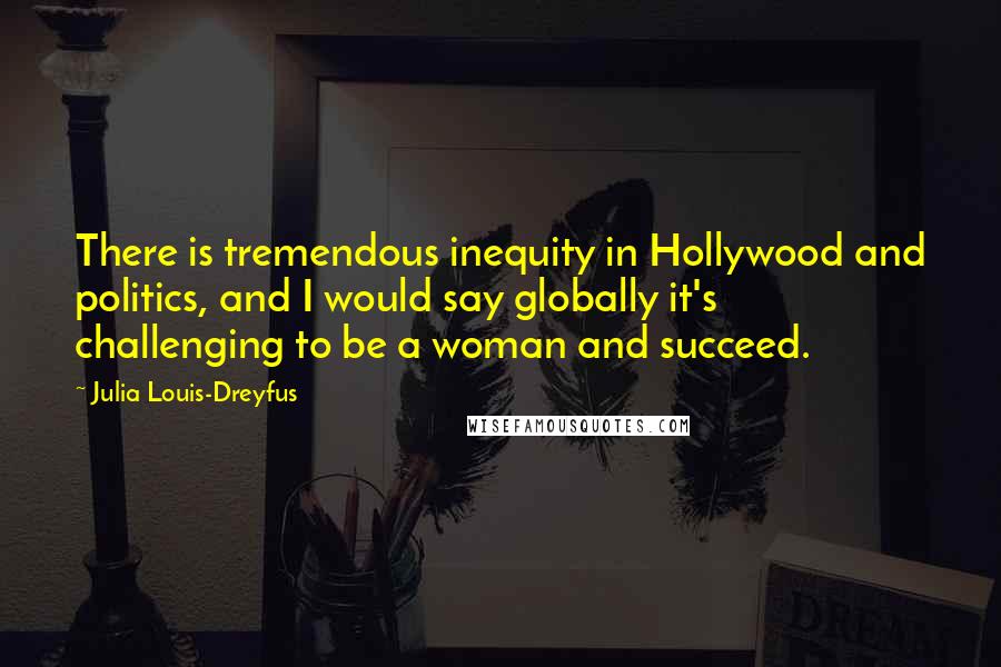 Julia Louis-Dreyfus Quotes: There is tremendous inequity in Hollywood and politics, and I would say globally it's challenging to be a woman and succeed.