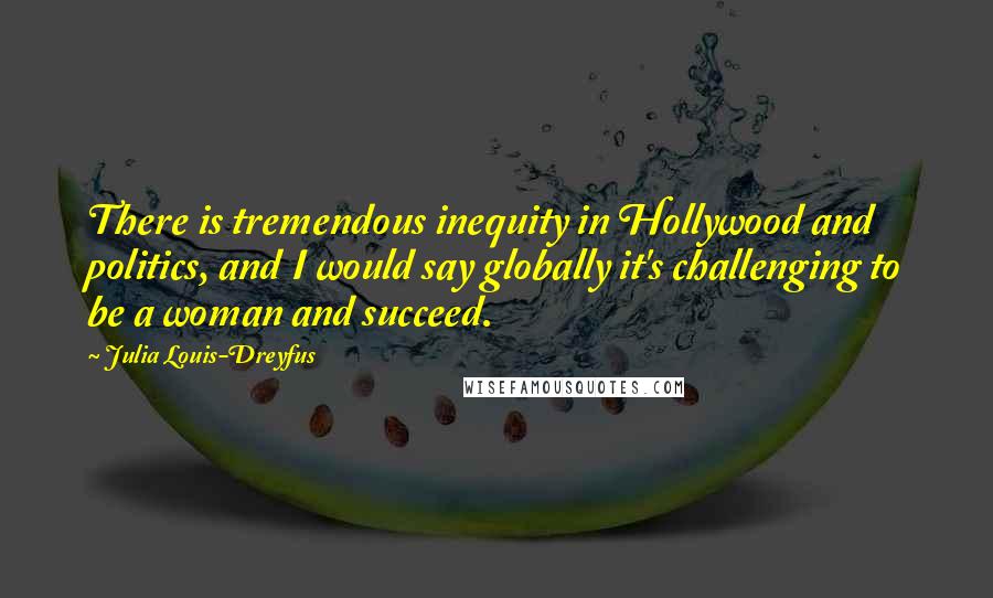 Julia Louis-Dreyfus Quotes: There is tremendous inequity in Hollywood and politics, and I would say globally it's challenging to be a woman and succeed.