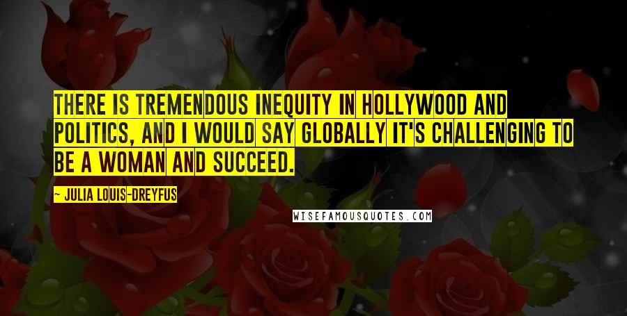 Julia Louis-Dreyfus Quotes: There is tremendous inequity in Hollywood and politics, and I would say globally it's challenging to be a woman and succeed.