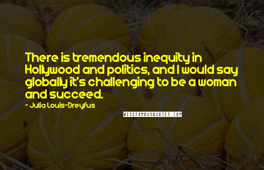 Julia Louis-Dreyfus Quotes: There is tremendous inequity in Hollywood and politics, and I would say globally it's challenging to be a woman and succeed.