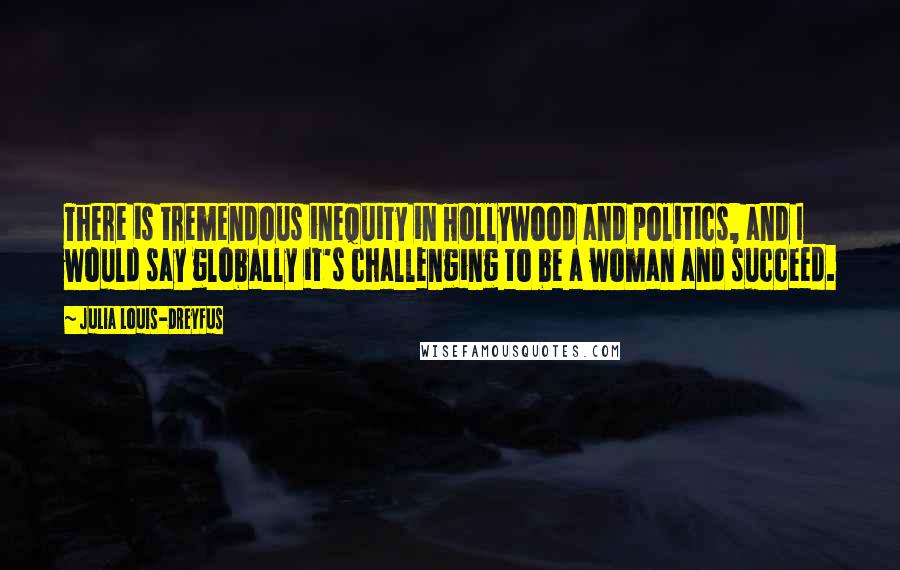 Julia Louis-Dreyfus Quotes: There is tremendous inequity in Hollywood and politics, and I would say globally it's challenging to be a woman and succeed.