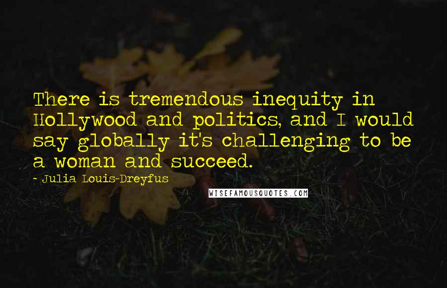 Julia Louis-Dreyfus Quotes: There is tremendous inequity in Hollywood and politics, and I would say globally it's challenging to be a woman and succeed.