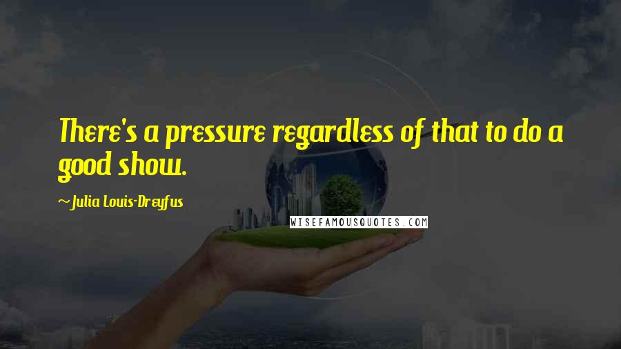 Julia Louis-Dreyfus Quotes: There's a pressure regardless of that to do a good show.