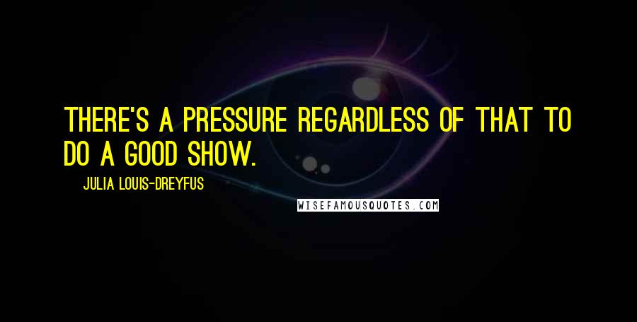 Julia Louis-Dreyfus Quotes: There's a pressure regardless of that to do a good show.