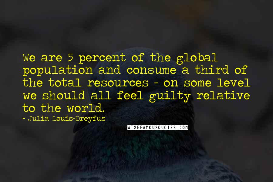 Julia Louis-Dreyfus Quotes: We are 5 percent of the global population and consume a third of the total resources - on some level we should all feel guilty relative to the world.
