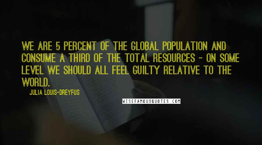 Julia Louis-Dreyfus Quotes: We are 5 percent of the global population and consume a third of the total resources - on some level we should all feel guilty relative to the world.