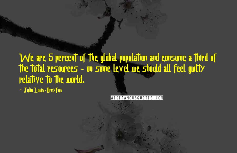Julia Louis-Dreyfus Quotes: We are 5 percent of the global population and consume a third of the total resources - on some level we should all feel guilty relative to the world.