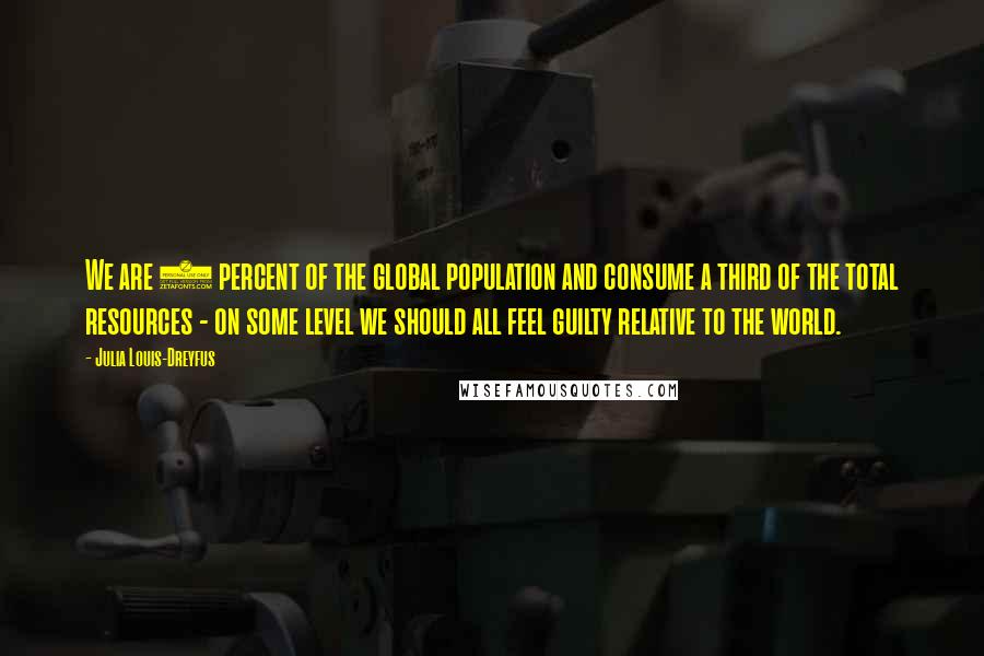 Julia Louis-Dreyfus Quotes: We are 5 percent of the global population and consume a third of the total resources - on some level we should all feel guilty relative to the world.