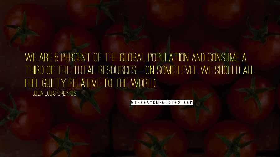 Julia Louis-Dreyfus Quotes: We are 5 percent of the global population and consume a third of the total resources - on some level we should all feel guilty relative to the world.